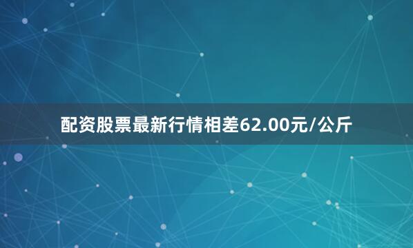 配资股票最新行情相差62.00元/公斤