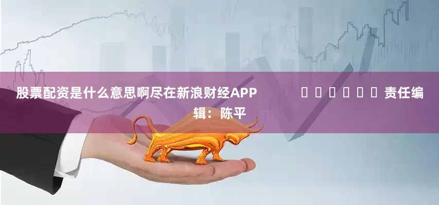 股票配资是什么意思啊尽在新浪财经APP            						责任编辑：陈平