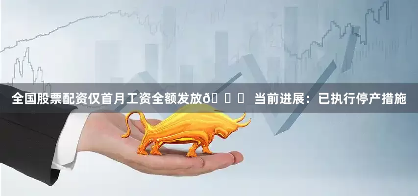 全国股票配资仅首月工资全额发放📌 当前进展：已执行停产措施