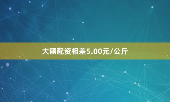 大额配资相差5.00元/公斤