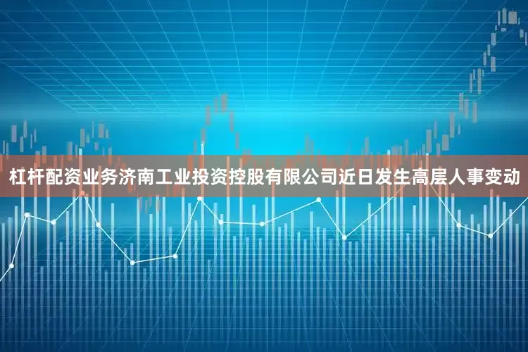杠杆配资业务济南工业投资控股有限公司近日发生高层人事变动