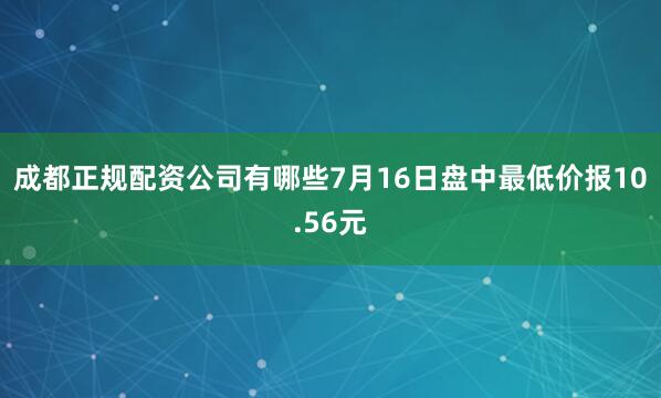成都正规配资公司有哪些7月16日盘中最低价报10.56元