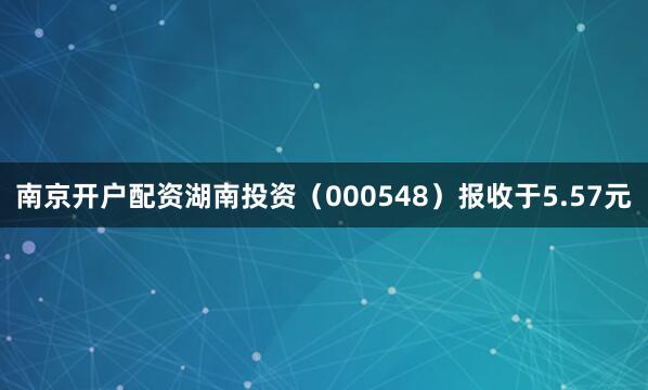 南京开户配资湖南投资（000548）报收于5.57元