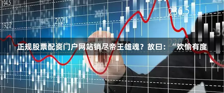 正规股票配资门户网站销尽帝王雄魂？故曰：“欢愉有度