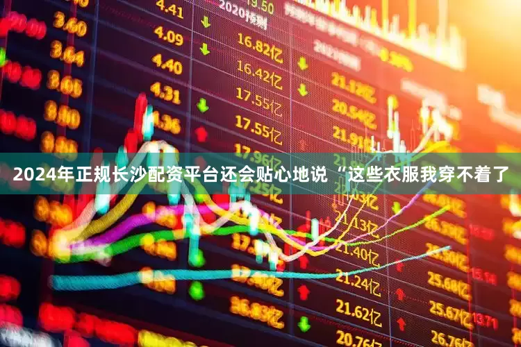 2024年正规长沙配资平台还会贴心地说 “这些衣服我穿不着了