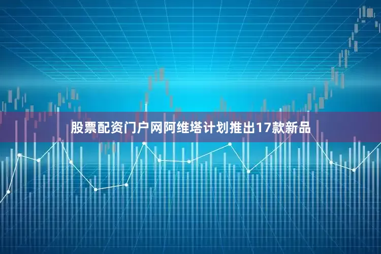 股票配资门户网阿维塔计划推出17款新品