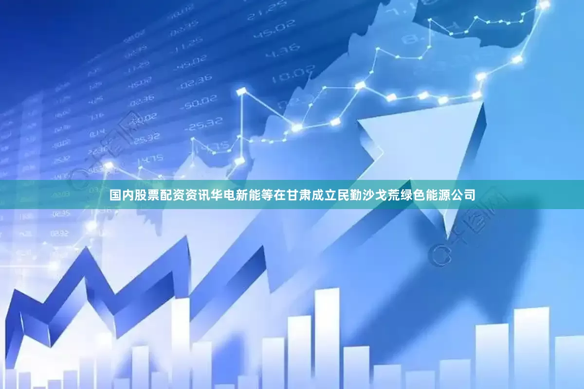 国内股票配资资讯华电新能等在甘肃成立民勤沙戈荒绿色能源公司