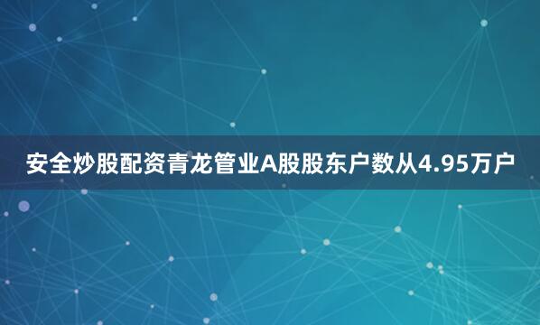 安全炒股配资青龙管业A股股东户数从4.95万户