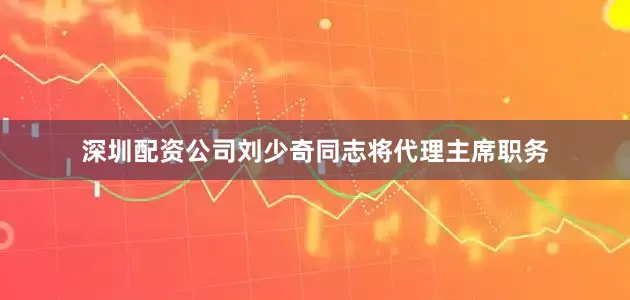 深圳配资公司刘少奇同志将代理主席职务
