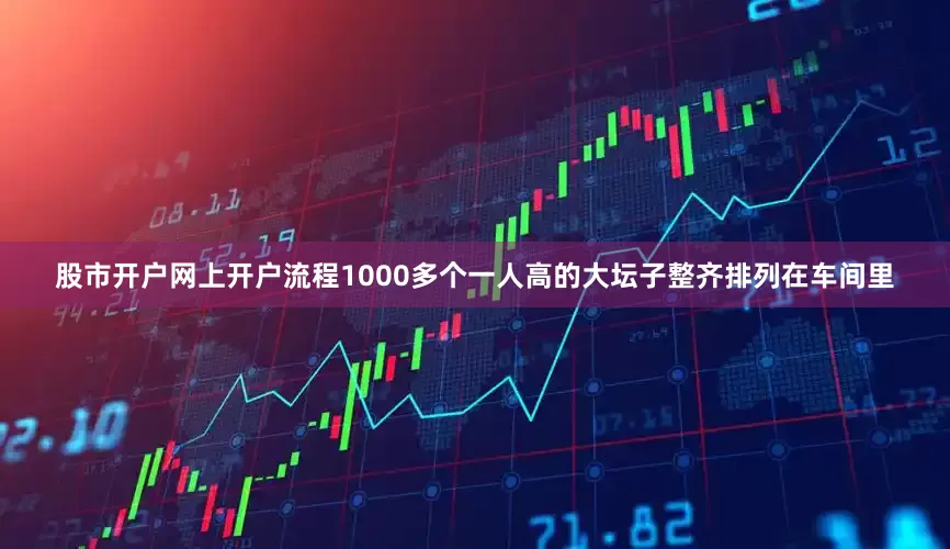 股市开户网上开户流程1000多个一人高的大坛子整齐排列在车间里