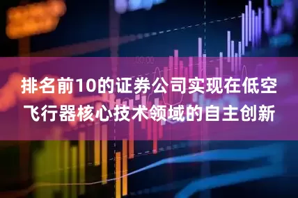 排名前10的证券公司实现在低空飞行器核心技术领域的自主创新