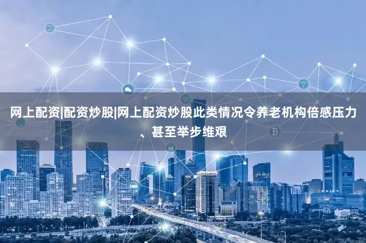 网上配资|配资炒股|网上配资炒股此类情况令养老机构倍感压力、甚至举步维艰