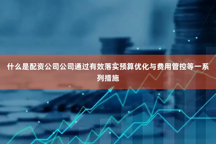 什么是配资公司公司通过有效落实预算优化与费用管控等一系列措施